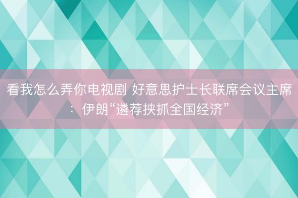 看我怎么弄你电视剧 好意思护士长联席会议主席：伊朗“遴荐挟抓全国经济”