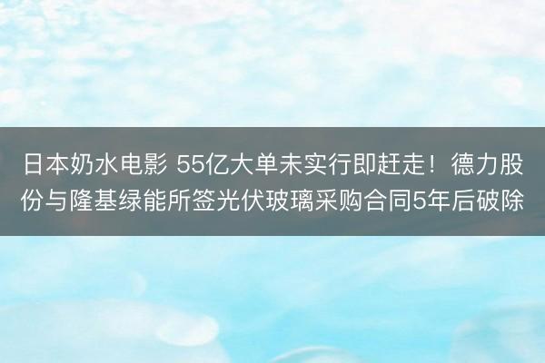 日本奶水电影 55亿大单未实行即赶走！德力股份与隆基绿能所签光伏玻璃采购合同5年后破除
