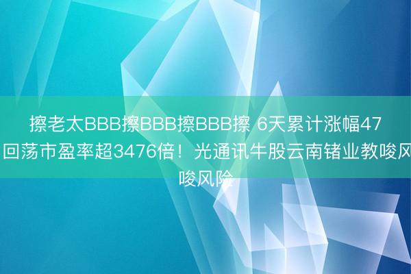擦老太BBB擦BBB擦BBB擦 6天累计涨幅47% 回荡市盈率超3476倍！光通讯牛股云南锗业教唆风险