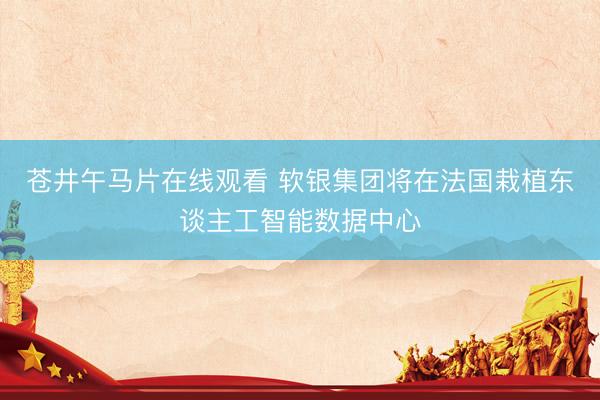 苍井午马片在线观看 软银集团将在法国栽植东谈主工智能数据中心