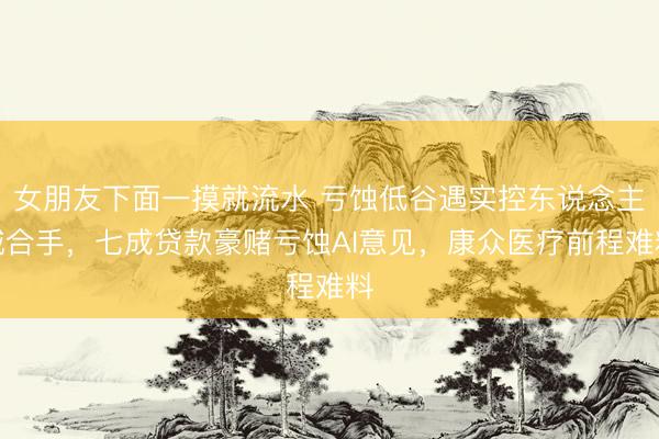 女朋友下面一摸就流水 亏蚀低谷遇实控东说念主减合手，七成贷款豪赌亏蚀AI意见，康众医疗前程难料