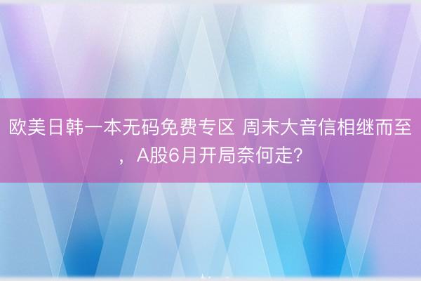 欧美日韩一本无码免费专区 周末大音信相继而至，A股6月开局奈何走？