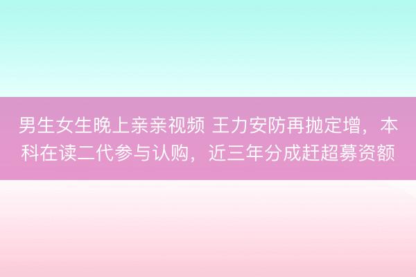 男生女生晚上亲亲视频 王力安防再抛定增，本科在读二代参与认购，近三年分成赶超募资额