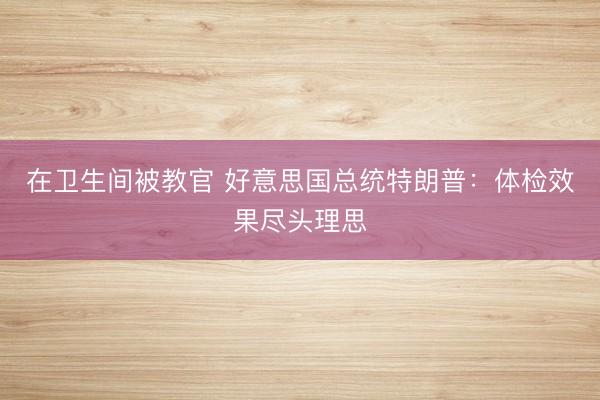 在卫生间被教官 好意思国总统特朗普：体检效果尽头理思