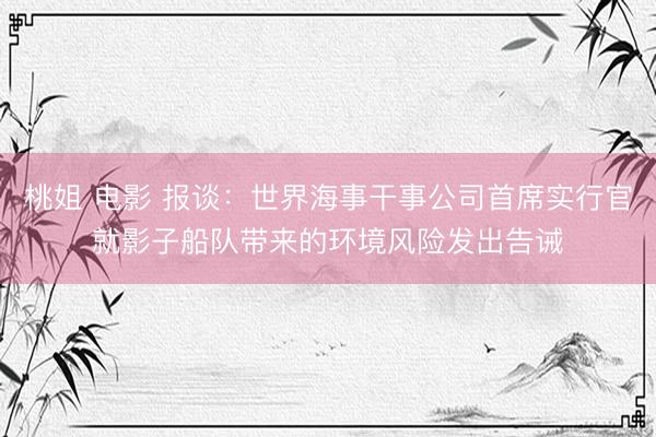桃姐 电影 报谈：世界海事干事公司首席实行官就影子船队带来的环境风险发出告诫