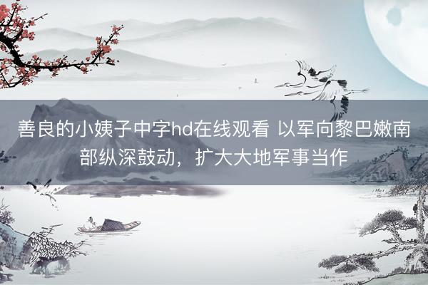 善良的小姨子中字hd在线观看 以军向黎巴嫩南部纵深鼓动，扩大大地军事当作
