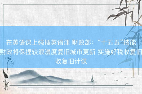 在英语课上强插英语课 财政部：“十五五”技能中央财政将保捏较浪漫度复旧城市更新 实施好税收复旧计谋