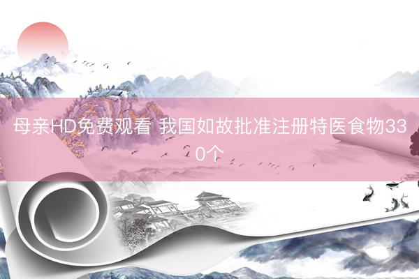 母亲HD免费观看 我国如故批准注册特医食物330个