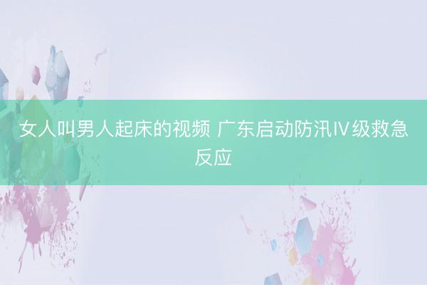 女人叫男人起床的视频 广东启动防汛Ⅳ级救急反应