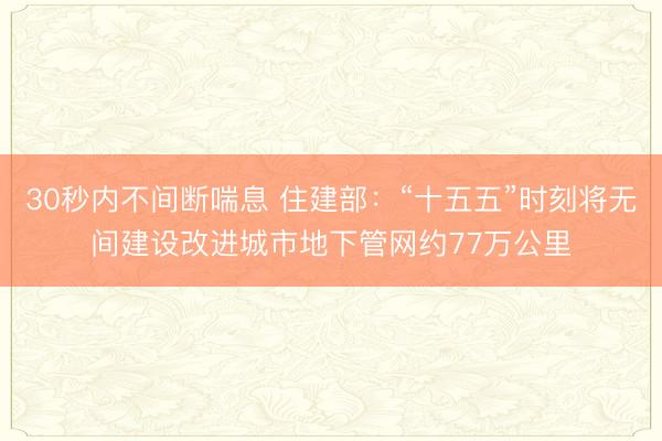 30秒内不间断喘息 住建部：“十五五”时刻将无间建设改进城市地下管网约77万公里