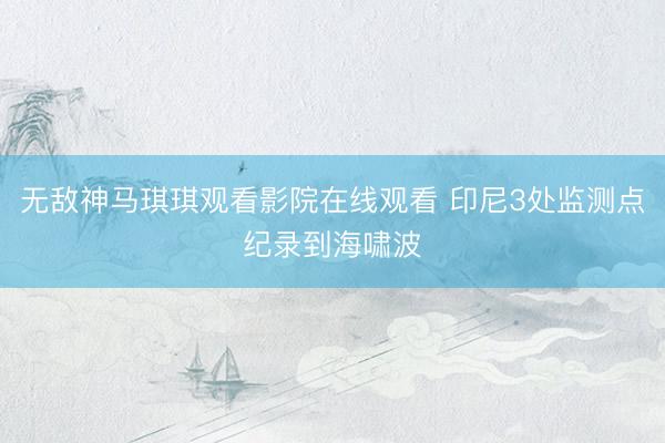 无敌神马琪琪观看影院在线观看 印尼3处监测点纪录到海啸波