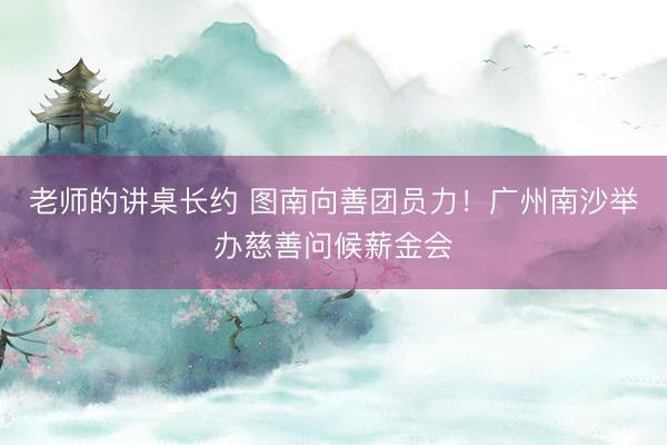 老师的讲桌长约 图南向善团员力!广州南沙举办慈善问候薪金会