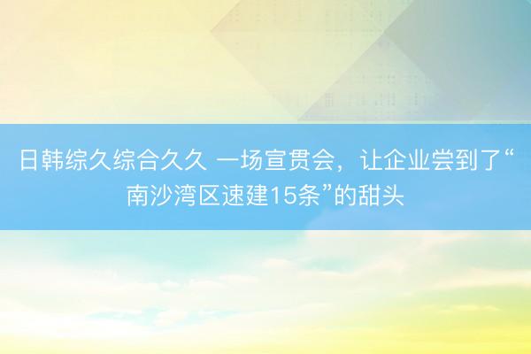日韩综久综合久久 一场宣贯会,让企业尝到了“南沙湾区速建15条”的甜头