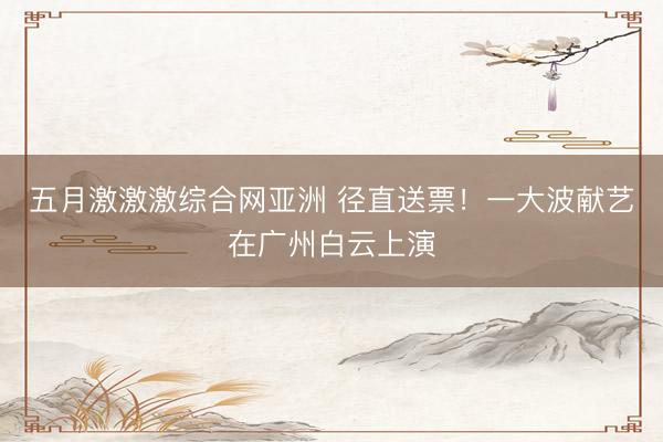 五月激激激综合网亚洲 径直送票!一大波献艺在广州白云上演