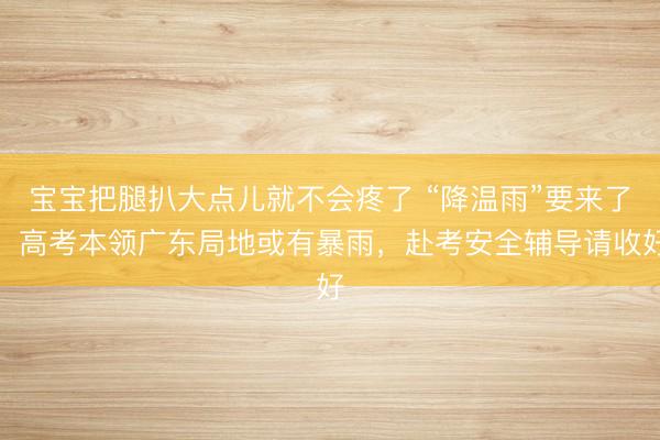 宝宝把腿扒大点儿就不会疼了 “降温雨”要来了!高考本领广东局地或有暴雨,赴考安全辅导请收好