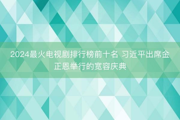 2024最火电视剧排行榜前十名 习近平出席金正恩举行的宽容庆典