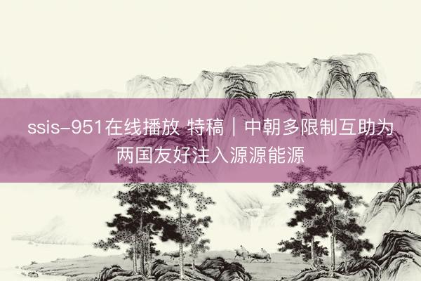 ssis-951在线播放 特稿｜中朝多限制互助为两国友好注入源源能源