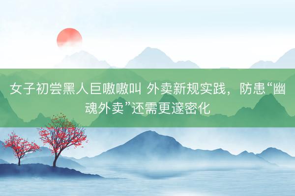 女子初尝黑人巨嗷嗷叫 外卖新规实践，防患“幽魂外卖”还需更邃密化