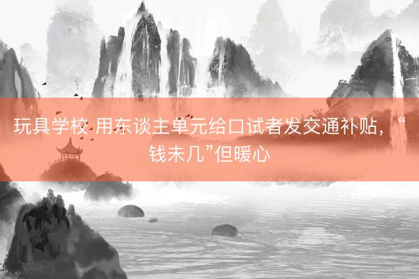 玩具学校 用东谈主单元给口试者发交通补贴，“钱未几”但暖心