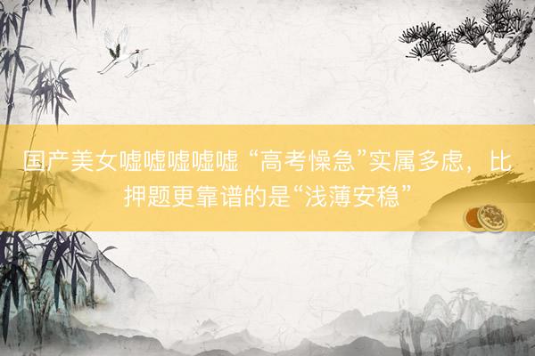 国产美女嘘嘘嘘嘘嘘 “高考懆急”实属多虑，比押题更靠谱的是“浅薄安稳”