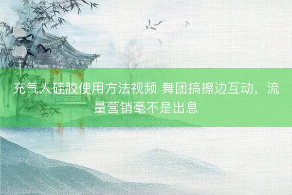 充气人硅胶使用方法视频 舞团搞擦边互动，流量营销毫不是出息