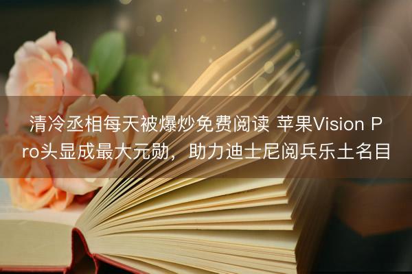 清冷丞相每天被爆炒免费阅读 苹果Vision Pro头显成最大元勋，助力迪士尼阅兵乐土名目