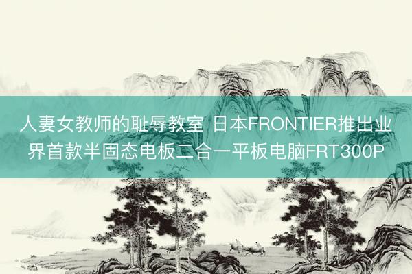 人妻女教师的耻辱教室 日本FRONTIER推出业界首款半固态电板二合一平板电脑FRT300P