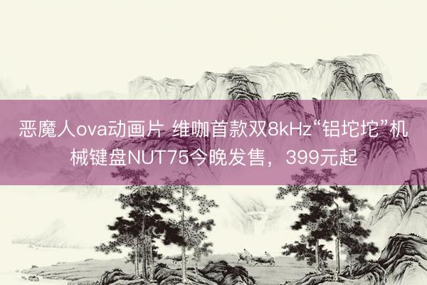 恶魔人ova动画片 维咖首款双8kHz“铝坨坨”机械键盘NUT75今晚发售，399元起
