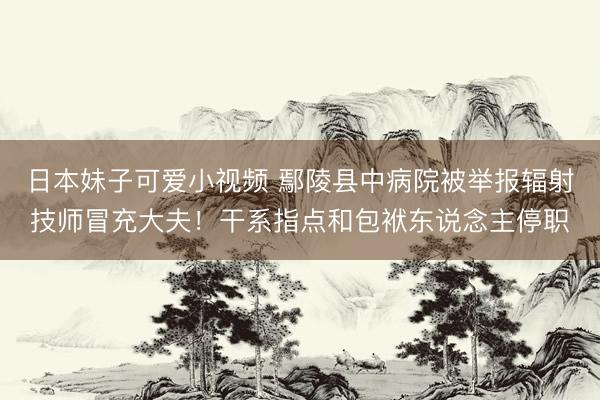日本妹子可爱小视频 鄢陵县中病院被举报辐射技师冒充大夫！干系指点和包袱东说念主停职