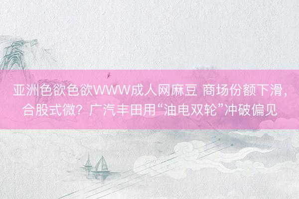 亚洲色欲色欲WWW成人网麻豆 商场份额下滑，合股式微？⼴汽丰⽥⽤“油电双轮”冲破偏⻅