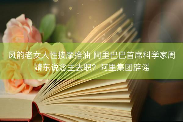 风韵老女人性按摩推油 阿里巴巴首席科学家周靖东说念主去职?阿里集团辟谣