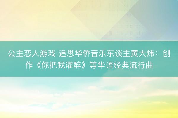 公主恋人游戏 追思华侨音乐东谈主黄大炜:创作《你把我灌醉》等华语经典流行曲