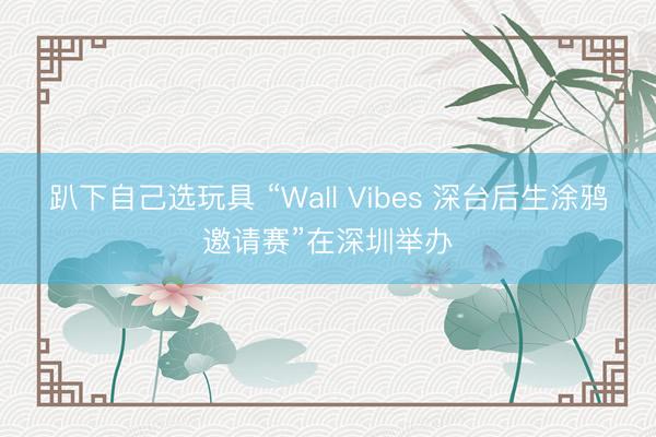 趴下自己选玩具 “Wall Vibes 深台后生涂鸦邀请赛”在深圳举办