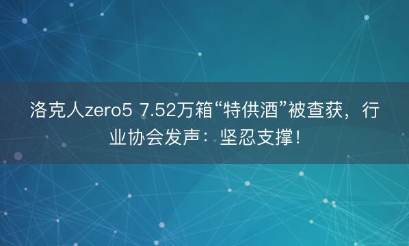 洛克人zero5 7.52万箱“特供酒”被查获,行业协会发声:坚忍支撑!
