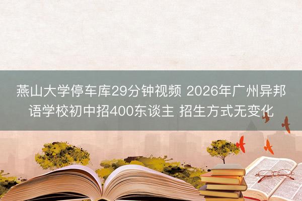 燕山大学停车库29分钟视频 2026年广州异邦语学校初中招400东谈主 招生方式无变化