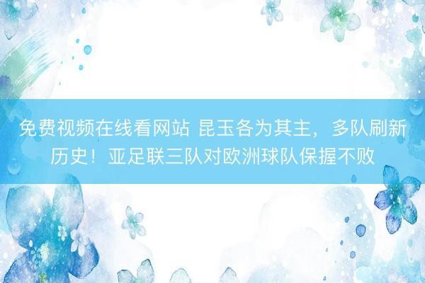 免费视频在线看网站 昆玉各为其主,多队刷新历史!亚足联三队对欧洲球队保握不败