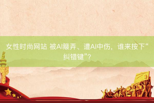 女性时尚网站 被AI簸弄、遭AI中伤，谁来按下“纠错键”？