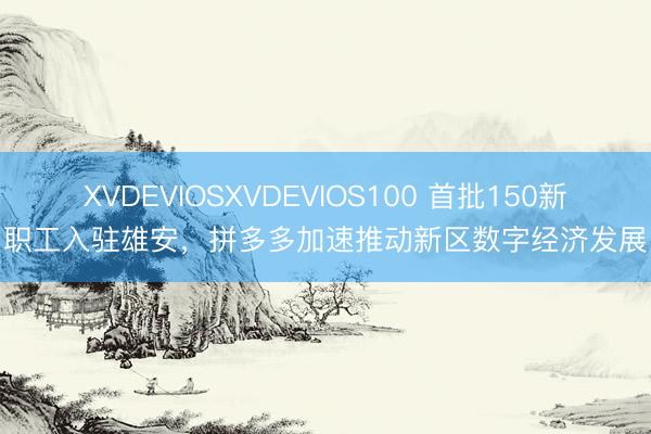 XVDEVIOSXVDEVIOS100 首批150新职工入驻雄安,拼多多加速推动新区数字经济发展