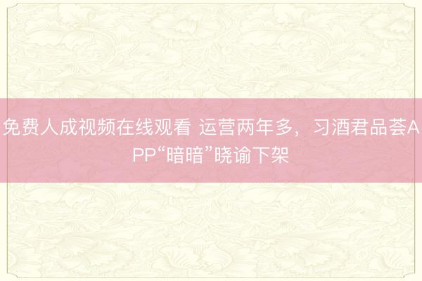 免费人成视频在线观看 运营两年多，习酒君品荟APP“暗暗”晓谕下架