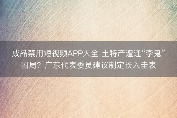 成品禁用短视频APP大全 土特产遭逢“李鬼”困局？广东代表委员建议制定长入圭表