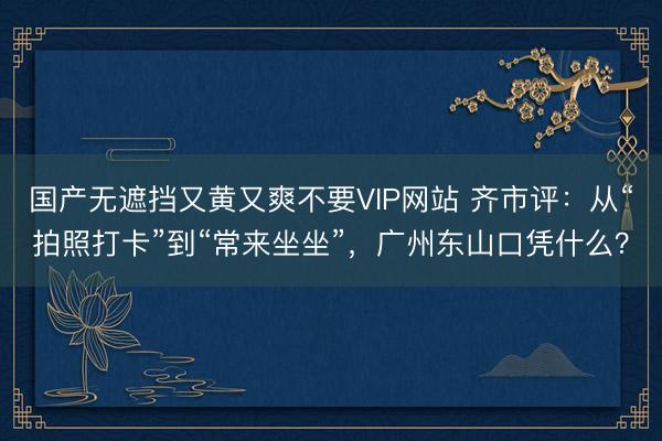 国产无遮挡又黄又爽不要VIP网站 齐市评：从“拍照打卡”到“常来坐坐”，广州东山口凭什么？