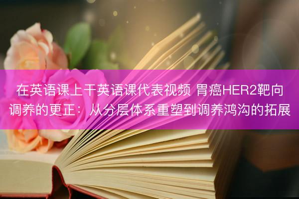 在英语课上干英语课代表视频 胃癌HER2靶向调养的更正：从分层体系重塑到调养鸿沟的拓展