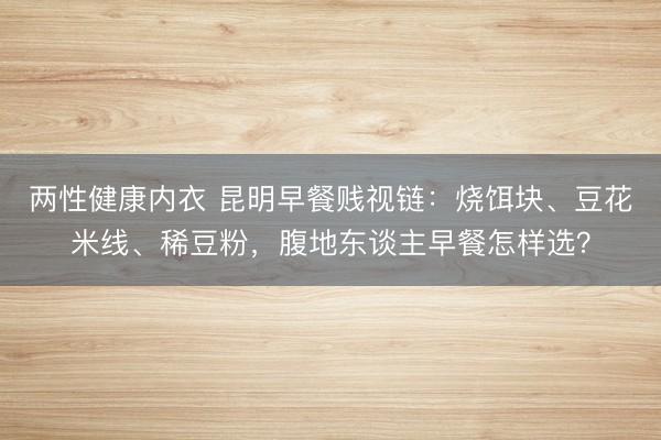 两性健康内衣 昆明早餐贱视链：烧饵块、豆花米线、稀豆粉，腹地东谈主早餐怎样选？