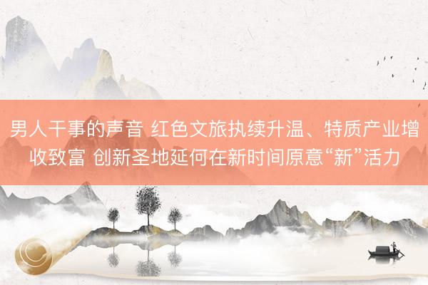 男人干事的声音 红色文旅执续升温、特质产业增收致富 创新圣地延何在新时间原意“新”活力
