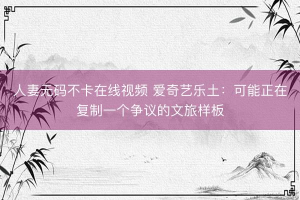 人妻无码不卡在线视频 爱奇艺乐土：可能正在复制一个争议的文旅样板