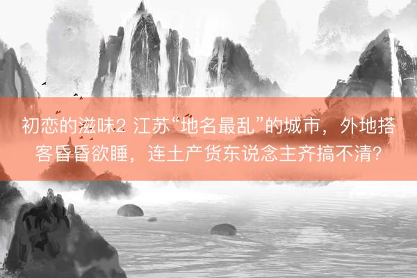 初恋的滋味2 江苏“地名最乱”的城市，外地搭客昏昏欲睡，连土产货东说念主齐搞不清？