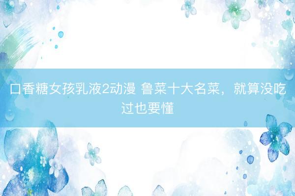 口香糖女孩乳液2动漫 鲁菜十大名菜，就算没吃过也要懂