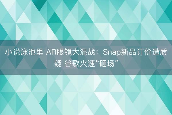 小说泳池里 AR眼镜大混战：Snap新品订价遭质疑 谷歌火速“砸场”