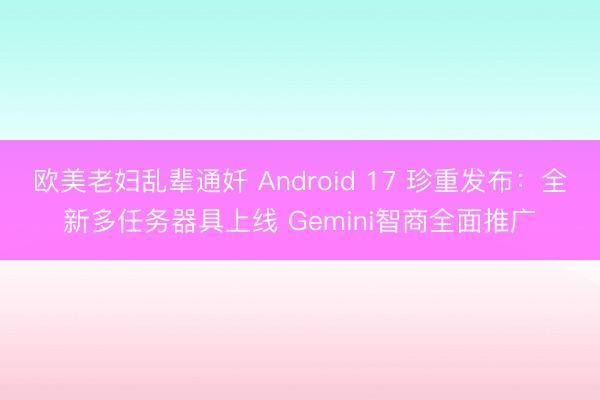 欧美老妇乱辈通奷 Android 17 珍重发布：全新多任务器具上线 Gemini智商全面推广