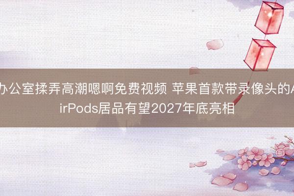 办公室揉弄高潮嗯啊免费视频 苹果首款带录像头的AirPods居品有望2027年底亮相